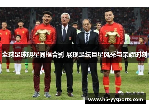 全球足球明星同框合影 展现足坛巨星风采与荣耀时刻