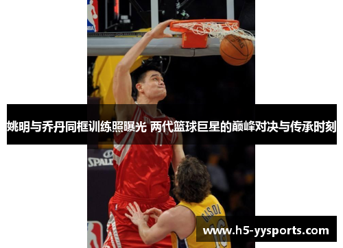 姚明与乔丹同框训练照曝光 两代篮球巨星的巅峰对决与传承时刻