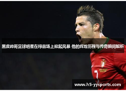 黑皮帅哥足球明星在绿茵场上掀起风暴 他的辉煌历程与传奇瞬间解析