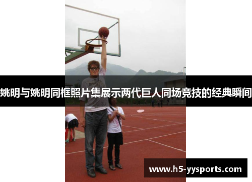 姚明与姚明同框照片集展示两代巨人同场竞技的经典瞬间