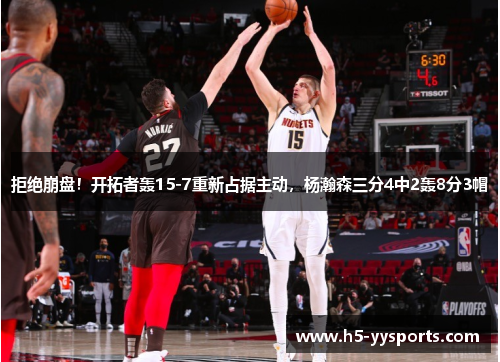 拒绝崩盘！开拓者轰15-7重新占据主动，杨瀚森三分4中2轰8分3帽