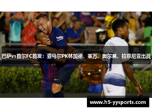 巴萨vs首尔FC首发：亚马尔PK林加德，莱万、奥尔莫、拉菲尼亚出战