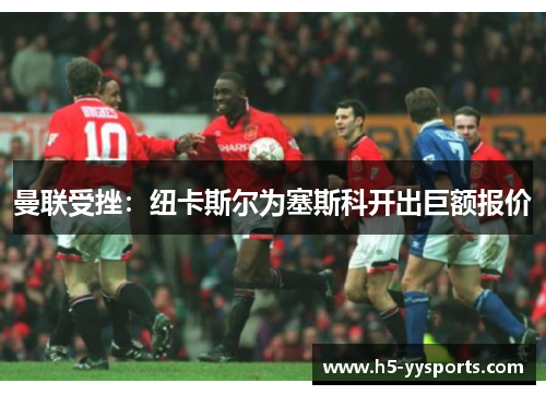 曼联受挫：纽卡斯尔为塞斯科开出巨额报价