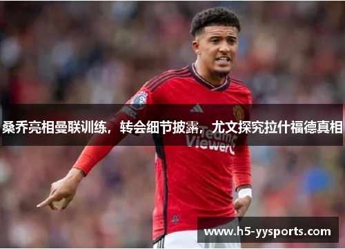 桑乔亮相曼联训练，转会细节披露，尤文探究拉什福德真相